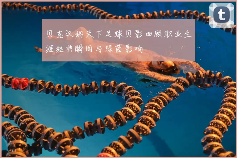 贝克汉姆天下足球贝影回顾职业生涯经典瞬间与绿茵影响