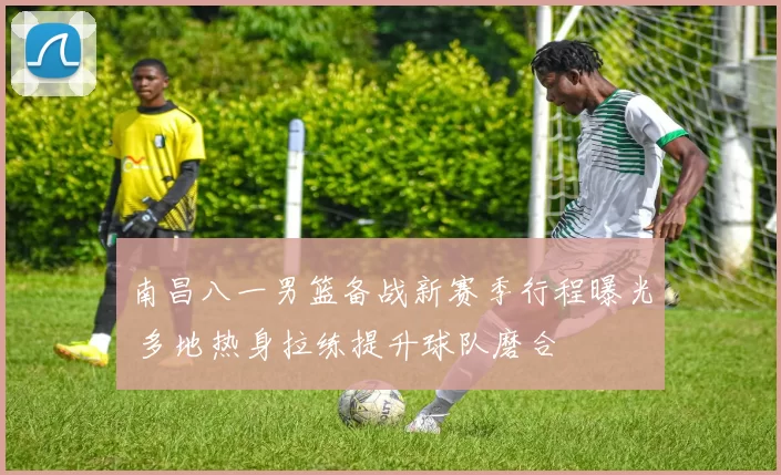 南昌八一男篮备战新赛季行程曝光 多地热身拉练提升球队磨合