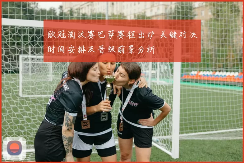 欧冠淘汰赛巴萨赛程出炉 关键对决时间安排及晋级前景分析