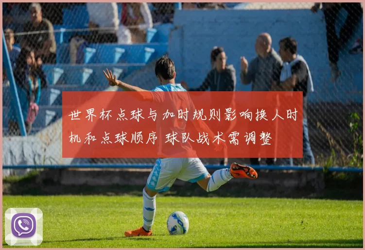 世界杯点球与加时规则影响换人时机和点球顺序 球队战术需调整