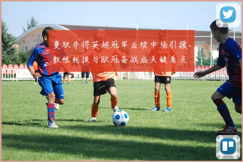 曼联夺得英超冠军后续中场引援、教练轮换与欧冠备战成关键看点