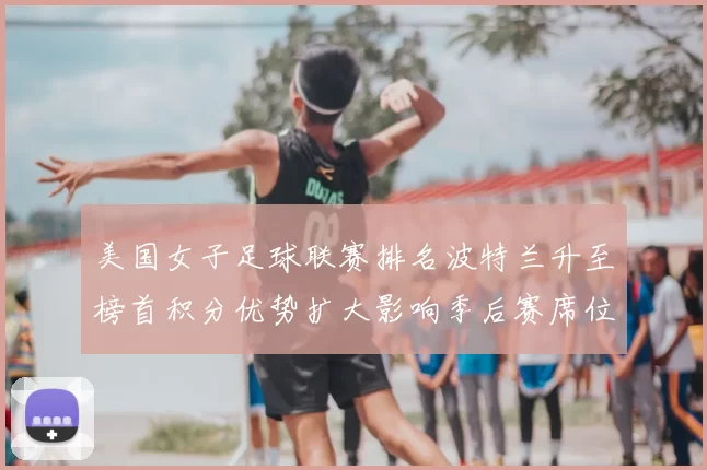 美国女子足球联赛排名波特兰升至榜首积分优势扩大影响季后赛席位争夺