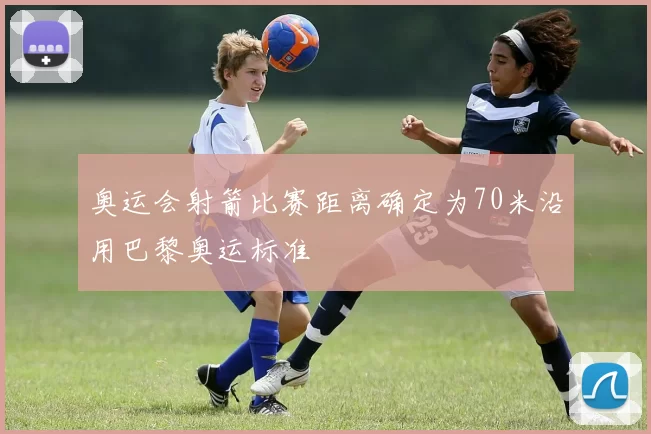 奥运会射箭比赛距离确定为70米沿用巴黎奥运标准