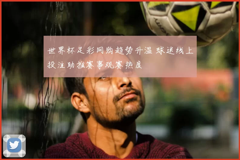 世界杯足彩网购趋势升温 球迷线上投注助推赛事观赛热度