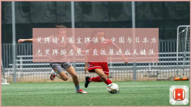 奖牌榜美国金牌领先 中国与日本为总奖牌排名展开直接角逐成关键焦点