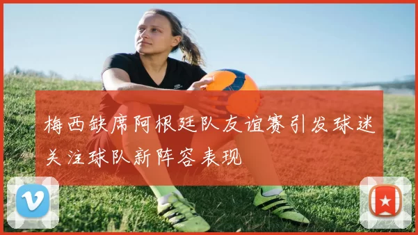 梅西缺席阿根廷队友谊赛引发球迷关注球队新阵容表现