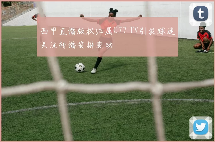 西甲直播版权归属C77 TV引发球迷关注转播安排变动