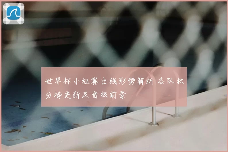 世界杯小组赛出线形势解析 各队积分榜更新及晋级前景