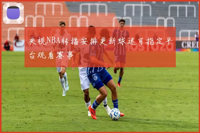 央视NBA转播安排更新球迷可指定平台观看赛事