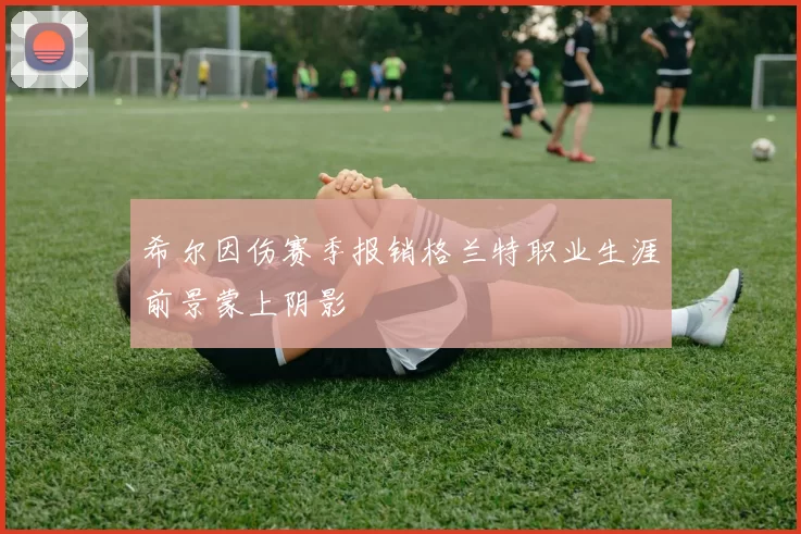 希尔因伤赛季报销格兰特职业生涯前景蒙上阴影