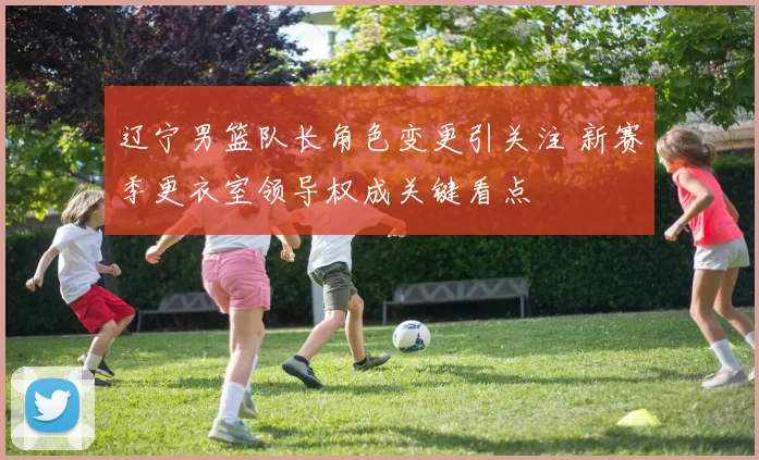 辽宁男篮队长角色变更引关注 新赛季更衣室领导权成关键看点