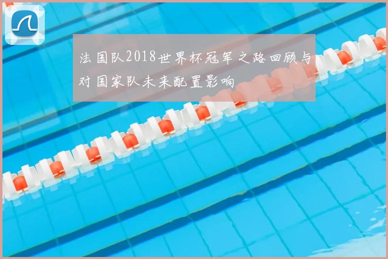 法国队2018世界杯冠军之路回顾与对国家队未来配置影响