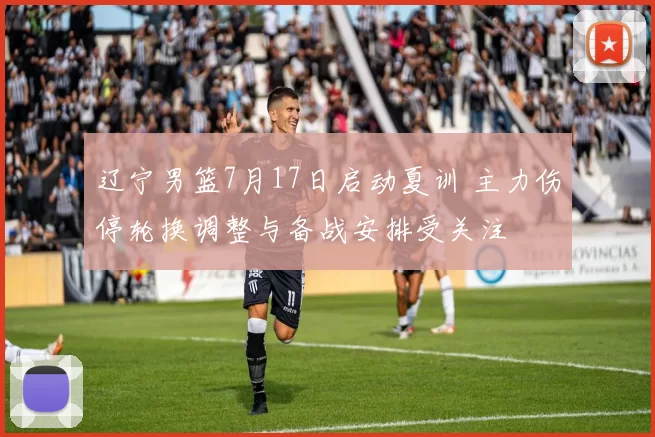 辽宁男篮7月17日启动夏训 主力伤停轮换调整与备战安排受关注