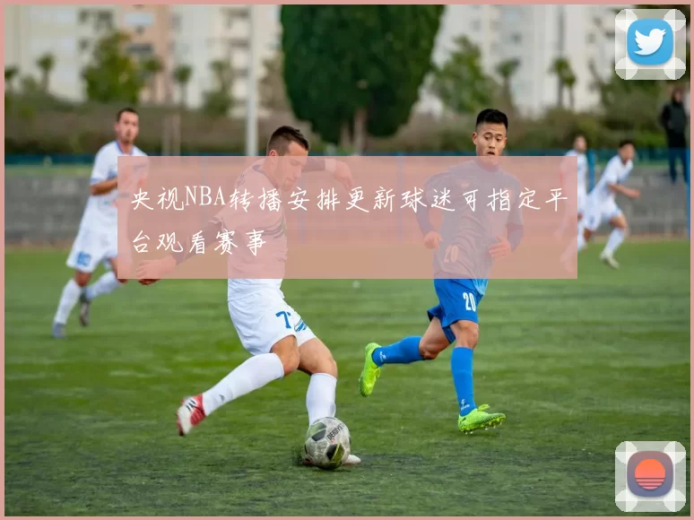央视NBA转播安排更新球迷可指定平台观看赛事