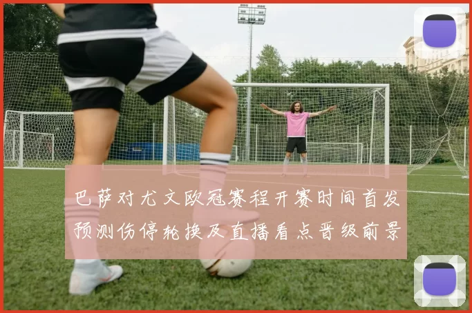 巴萨对尤文欧冠赛程开赛时间首发预测伤停轮换及直播看点晋级前景