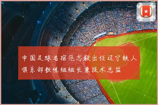 中国足球名宿范志毅出任辽宁铁人俱乐部教练组组长兼技术总监