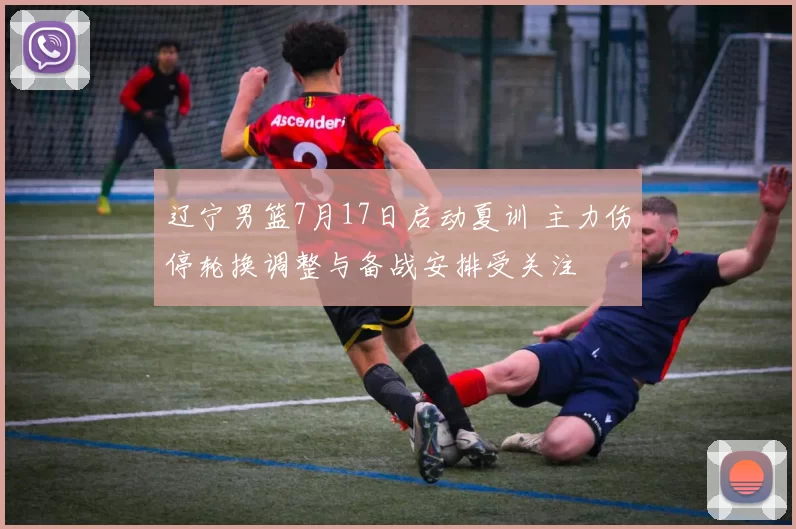 辽宁男篮7月17日启动夏训 主力伤停轮换调整与备战安排受关注