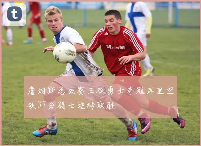 詹姆斯总决赛三双勇士夺冠库里空砍37分骑士逆转取胜