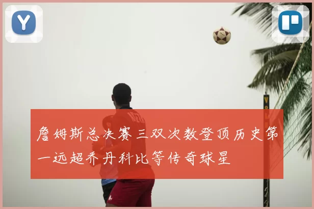 詹姆斯总决赛三双次数登顶历史第一远超乔丹科比等传奇球星