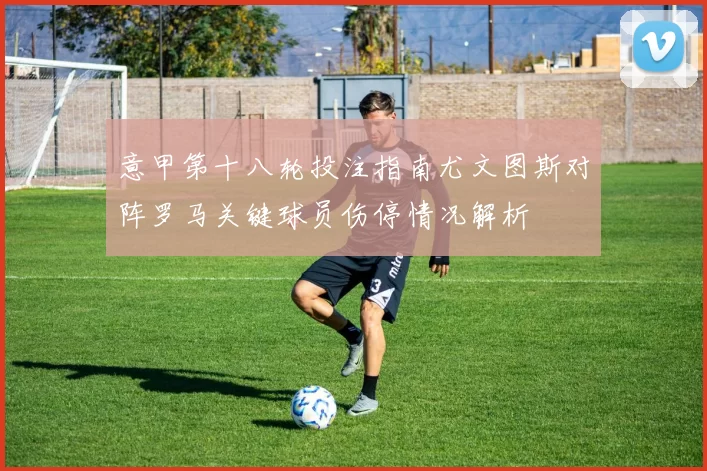 意甲第十八轮投注指南尤文图斯对阵罗马关键球员伤停情况解析