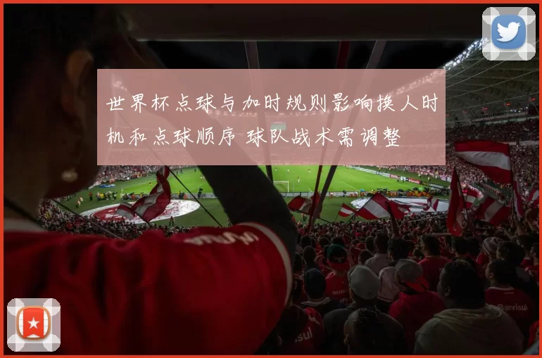 世界杯点球与加时规则影响换人时机和点球顺序 球队战术需调整