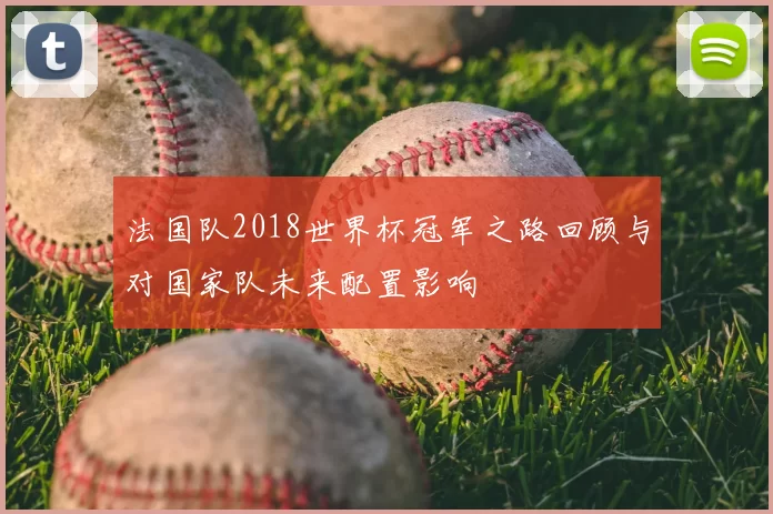 法国队2018世界杯冠军之路回顾与对国家队未来配置影响