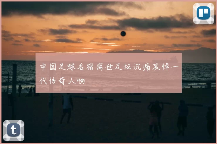 中国足球名宿离世足坛沉痛哀悼一代传奇人物