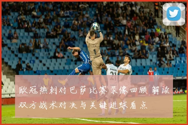 欧冠热刺对巴萨比赛录像回顾 解读双方战术对决与关键进球看点