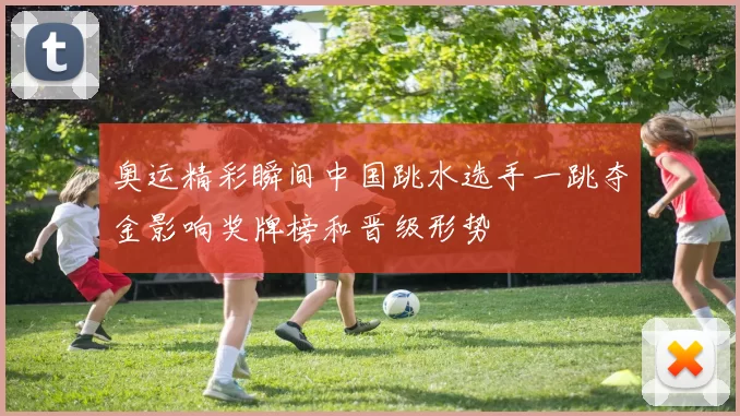 奥运精彩瞬间中国跳水选手一跳夺金影响奖牌榜和晋级形势