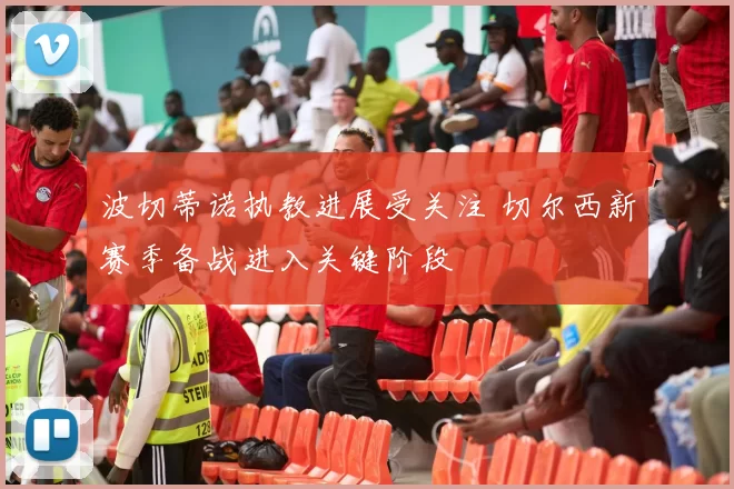 波切蒂诺执教进展受关注 切尔西新赛季备战进入关键阶段