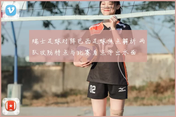 瑞士足球对阵巴西足球焦点解析 两队攻防特点与比赛看点浮出水面