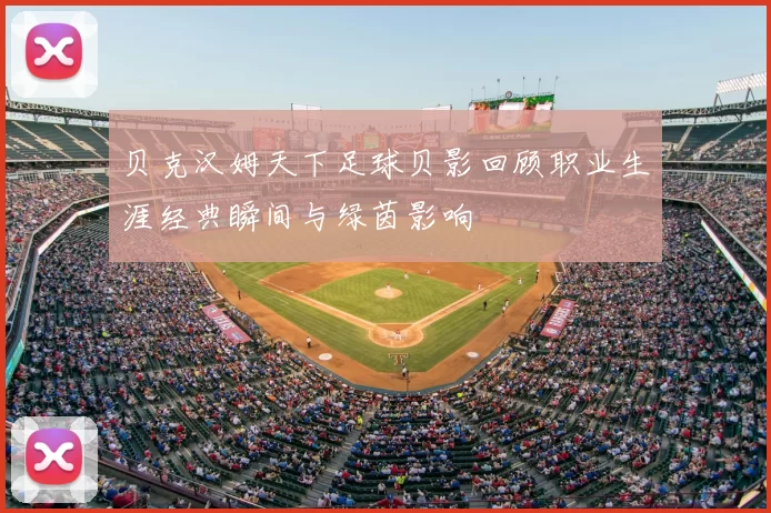 贝克汉姆天下足球贝影回顾职业生涯经典瞬间与绿茵影响