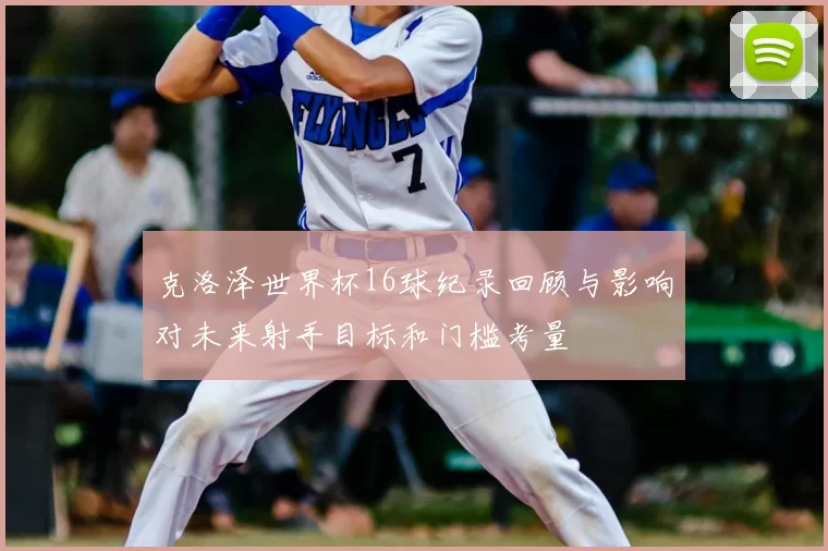 克洛泽世界杯16球纪录回顾与影响对未来射手目标和门槛考量