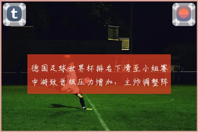 德国足球世界杯排名下滑至小组赛中游致晋级压力增加，主帅调整阵容成焦点