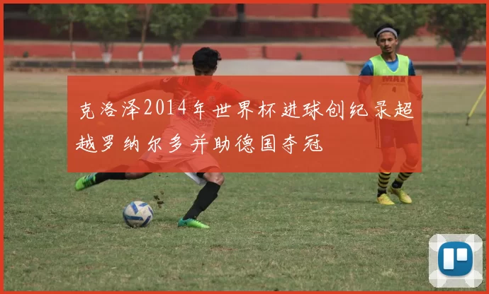 克洛泽2014年世界杯进球创纪录超越罗纳尔多并助德国夺冠