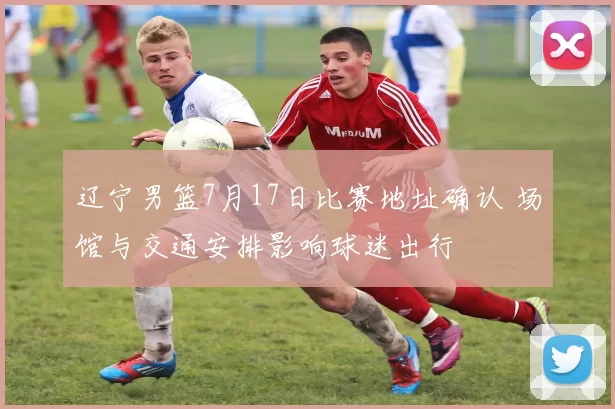 辽宁男篮7月17日比赛地址确认 场馆与交通安排影响球迷出行