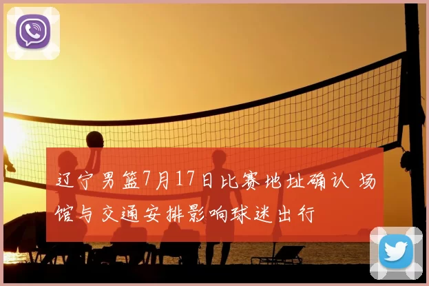 辽宁男篮7月17日比赛地址确认 场馆与交通安排影响球迷出行