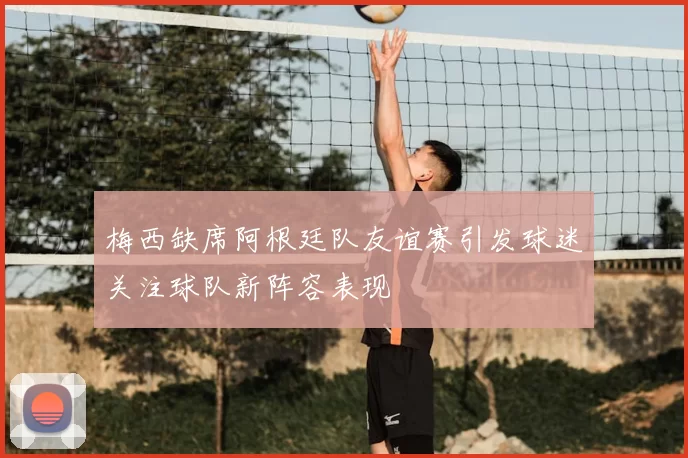 梅西缺席阿根廷队友谊赛引发球迷关注球队新阵容表现