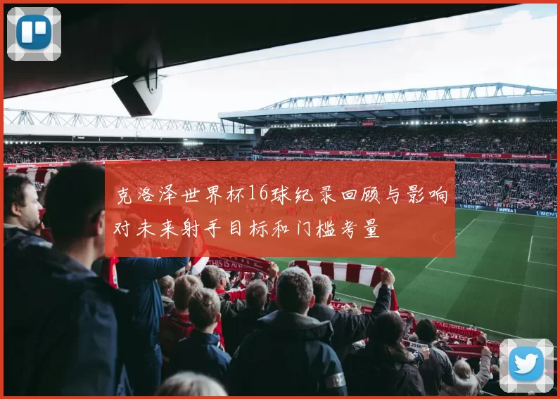 克洛泽世界杯16球纪录回顾与影响对未来射手目标和门槛考量