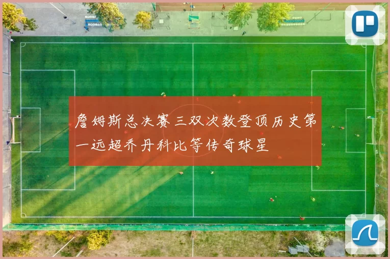 詹姆斯总决赛三双次数登顶历史第一远超乔丹科比等传奇球星