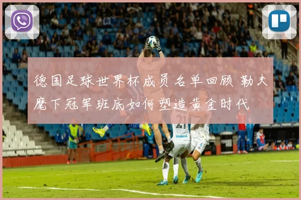 德国足球世界杯成员名单回顾 勒夫麾下冠军班底如何塑造黄金时代