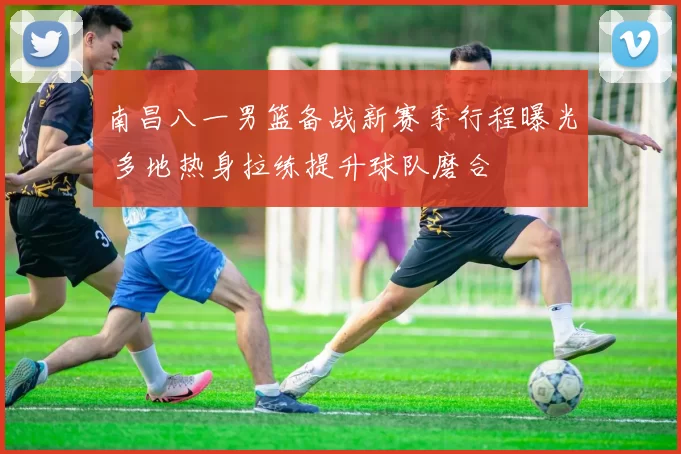 南昌八一男篮备战新赛季行程曝光 多地热身拉练提升球队磨合