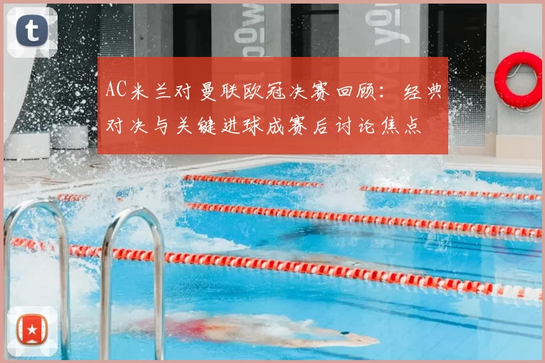 AC米兰对曼联欧冠决赛回顾：经典对决与关键进球成赛后讨论焦点
