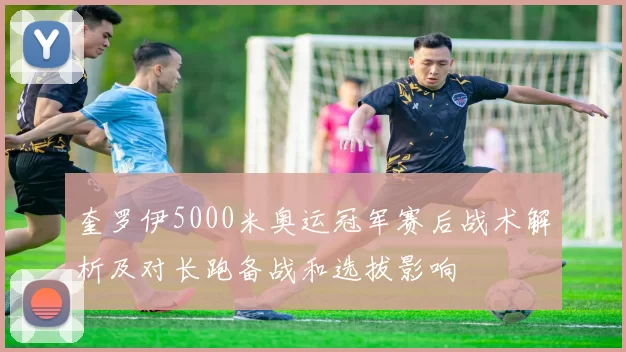奎罗伊5000米奥运冠军赛后战术解析及对长跑备战和选拔影响