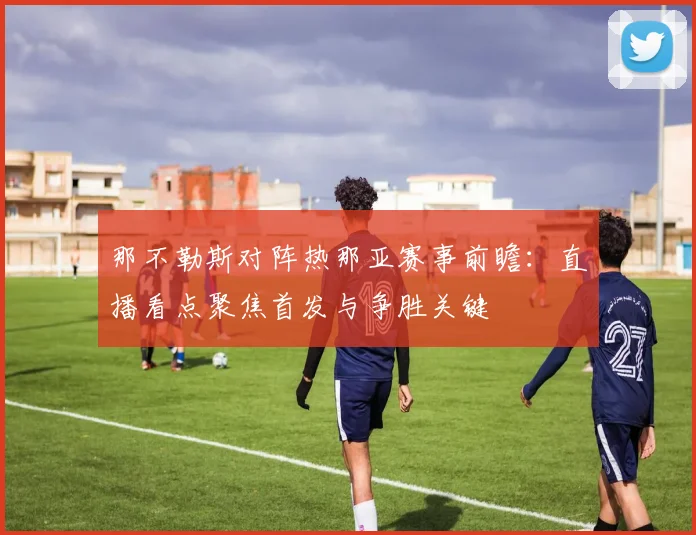 那不勒斯对阵热那亚赛事前瞻：直播看点聚焦首发与争胜关键