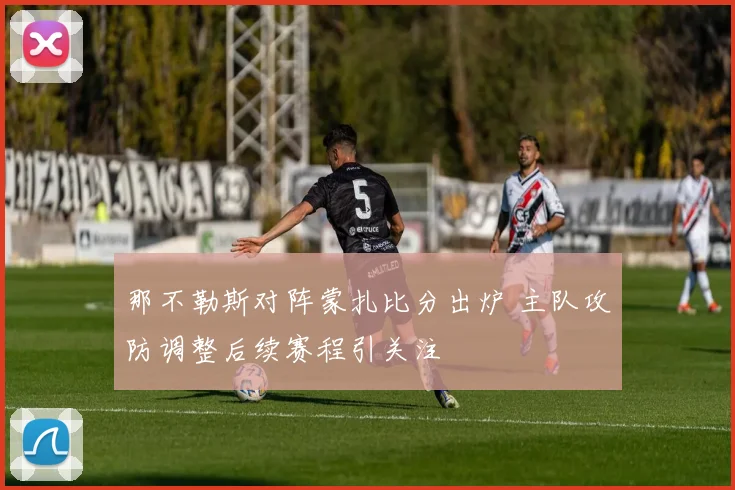 那不勒斯对阵蒙扎比分出炉 主队攻防调整后续赛程引关注