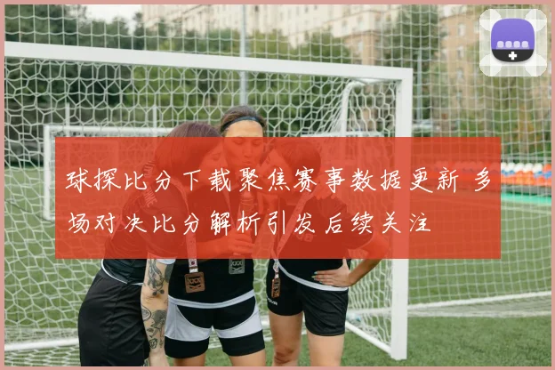 球探比分下载聚焦赛事数据更新 多场对决比分解析引发后续关注